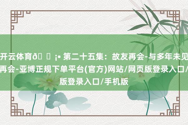 开云体育🏡• 第二十五集：故友再会-与多年未见的好友再会-亚博正规下单平台(官方)网站/网页版登录入口/手机版
