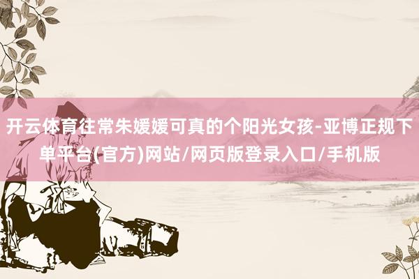 开云体育往常朱媛媛可真的个阳光女孩-亚博正规下单平台(官方)网站/网页版登录入口/手机版