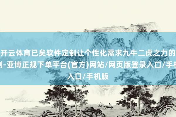 开云体育已矣软件定制让个性化需求九牛二虎之力的筹划-亚博正规下单平台(官方)网站/网页版登录入口/手机版