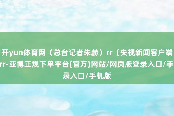 开yun体育网（总台记者朱赫）rr（央视新闻客户端）rrrr-亚博正规下单平台(官方)网站/网页版登录入口/手机版