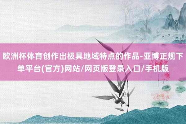 欧洲杯体育创作出极具地域特点的作品-亚博正规下单平台(官方)网站/网页版登录入口/手机版