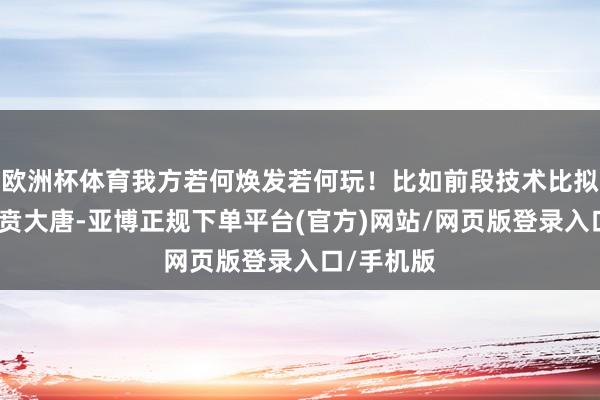欧洲杯体育我方若何焕发若何玩!比如前段技术比拟流行的虎贲大唐-亚博正规下单平台(官方)网站/网页版登录入口/手机版
