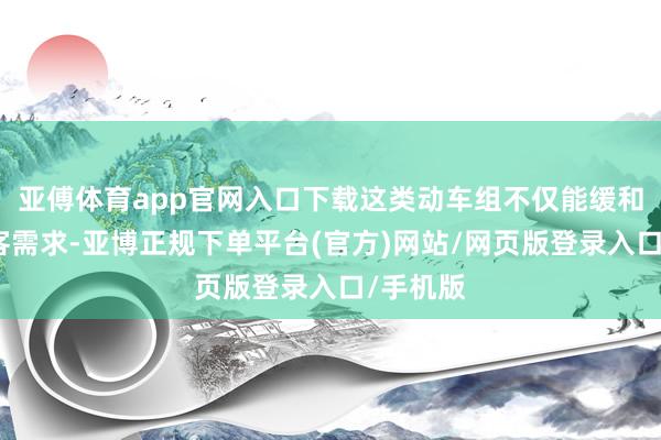 亚傅体育app官网入口下载这类动车组不仅能缓和平淡游客需求-亚博正规下单平台(官方)网站/网页版登录入口/手机版