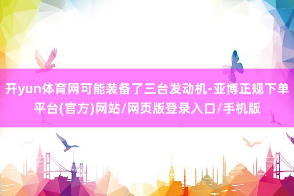 开yun体育网可能装备了三台发动机-亚博正规下单平台(官方)网站/网页版登录入口/手机版
