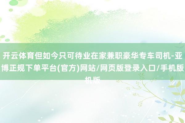 开云体育但如今只可待业在家兼职豪华专车司机-亚博正规下单平台(官方)网站/网页版登录入口/手机版