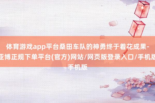 体育游戏app平台桑田车队的神勇终于着花成果-亚博正规下单平台(官方)网站/网页版登录入口/手机版