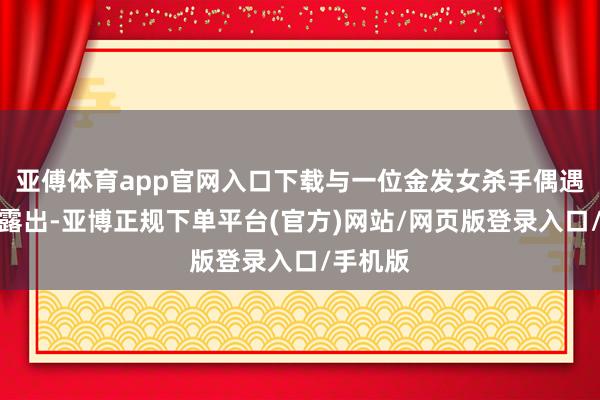 亚傅体育app官网入口下载与一位金发女杀手偶遇并片晌露出-亚博正规下单平台(官方)网站/网页版登录入口/手机版