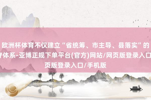 欧洲杯体育不仅建立“省统筹、市主导、县落实”的三级职守体系-亚博正规下单平台(官方)网站/网页版登录入口/手机版