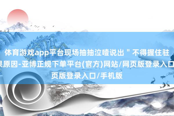 体育游戏app平台现场抽抽泣噎说出＂不得握住驻＂的委果原因-亚博正规下单平台(官方)网站/网页版登录入口/手机版