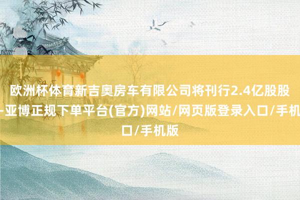 欧洲杯体育新吉奥房车有限公司将刊行2.4亿股股票-亚博正规下单平台(官方)网站/网页版登录入口/手机版