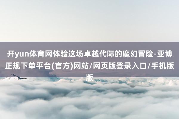 开yun体育网体验这场卓越代际的魔幻冒险-亚博正规下单平台(官方)网站/网页版登录入口/手机版