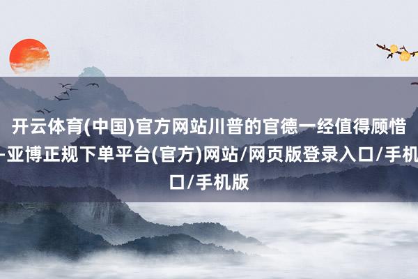 开云体育(中国)官方网站川普的官德一经值得顾惜的-亚博正规下单平台(官方)网站/网页版登录入口/手机版
