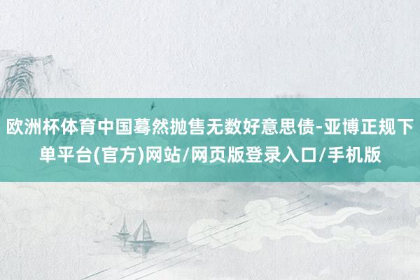欧洲杯体育中国蓦然抛售无数好意思债-亚博正规下单平台(官方)网站/网页版登录入口/手机版
