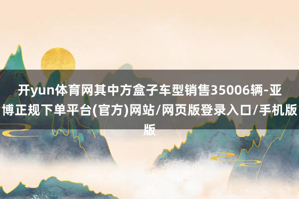 开yun体育网其中方盒子车型销售35006辆-亚博正规下单平台(官方)网站/网页版登录入口/手机版