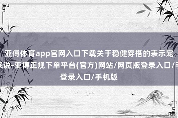 亚傅体育app官网入口下载关于稳健穿搭的表示宠爱者来说-亚博正规下单平台(官方)网站/网页版登录入口/手机版