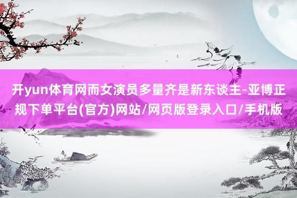 开yun体育网而女演员多量齐是新东谈主-亚博正规下单平台(官方)网站/网页版登录入口/手机版