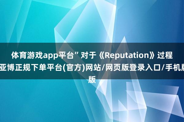 体育游戏app平台”对于《Reputation》过程-亚博正规下单平台(官方)网站/网页版登录入口/手机版