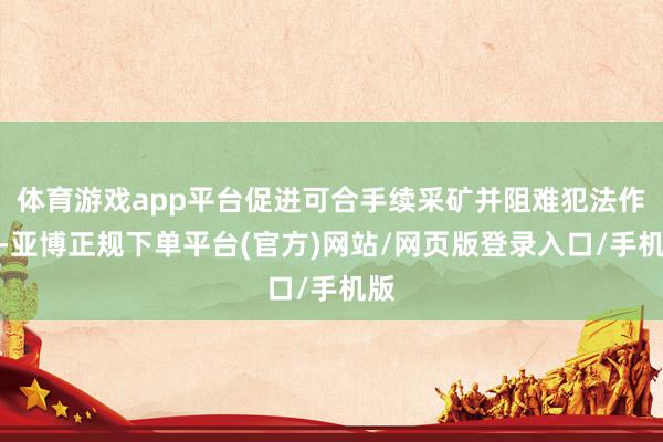 体育游戏app平台促进可合手续采矿并阻难犯法作为-亚博正规下单平台(官方)网站/网页版登录入口/手机版