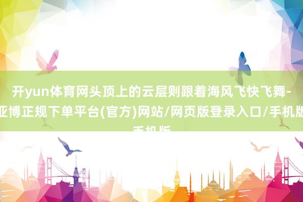 开yun体育网头顶上的云层则跟着海风飞快飞舞-亚博正规下单平台(官方)网站/网页版登录入口/手机版