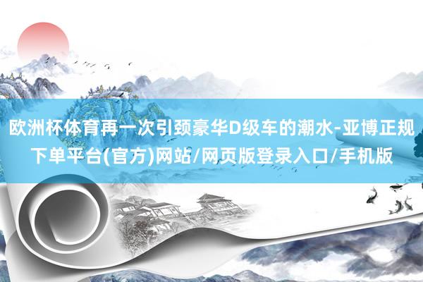 欧洲杯体育再一次引颈豪华D级车的潮水-亚博正规下单平台(官方)网站/网页版登录入口/手机版