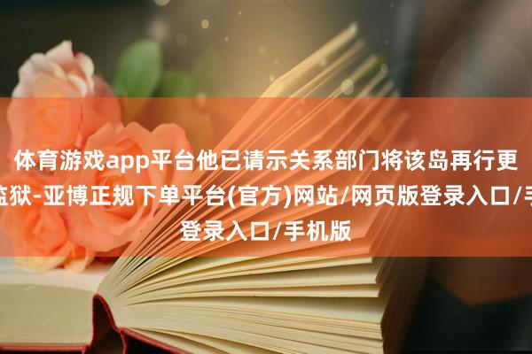 体育游戏app平台他已请示关系部门将该岛再行更变成监狱-亚博正规下单平台(官方)网站/网页版登录入口/手机版