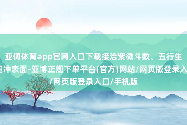 亚傅体育app官网入口下载接洽紫微斗数、五行生克及生肖相冲表面-亚博正规下单平台(官方)网站/网页版登录入口/手机版
