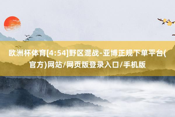 欧洲杯体育[4:54]野区混战-亚博正规下单平台(官方)网站/网页版登录入口/手机版