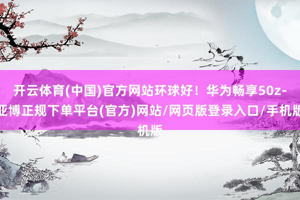 开云体育(中国)官方网站环球好！华为畅享50z-亚博正规下单平台(官方)网站/网页版登录入口/手机版