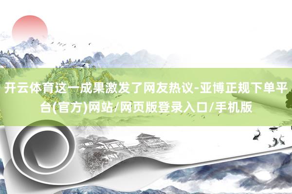 开云体育这一成果激发了网友热议-亚博正规下单平台(官方)网站/网页版登录入口/手机版