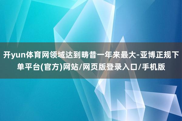 开yun体育网领域达到畴昔一年来最大-亚博正规下单平台(官方)网站/网页版登录入口/手机版