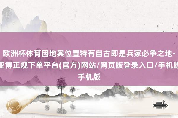 欧洲杯体育因地舆位置特有自古即是兵家必争之地-亚博正规下单平台(官方)网站/网页版登录入口/手机版