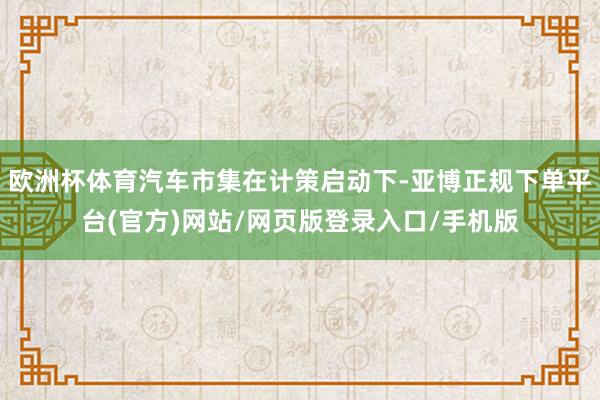 欧洲杯体育汽车市集在计策启动下-亚博正规下单平台(官方)网站/网页版登录入口/手机版