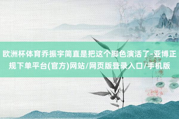 欧洲杯体育乔振宇简直是把这个脚色演活了-亚博正规下单平台(官方)网站/网页版登录入口/手机版