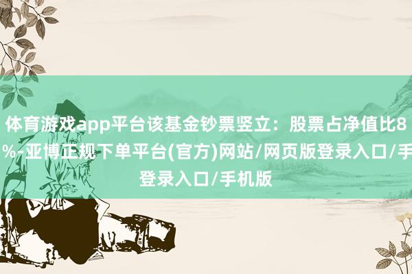 体育游戏app平台该基金钞票竖立：股票占净值比82.33%-亚博正规下单平台(官方)网站/网页版登录入口/手机版
