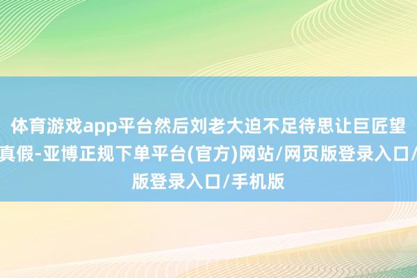 体育游戏app平台然后刘老大迫不足待思让巨匠望望是果真假-亚博正规下单平台(官方)网站/网页版登录入口/手机版