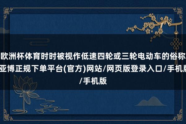 欧洲杯体育时时被视作低速四轮或三轮电动车的俗称-亚博正规下单平台(官方)网站/网页版登录入口/手机版
