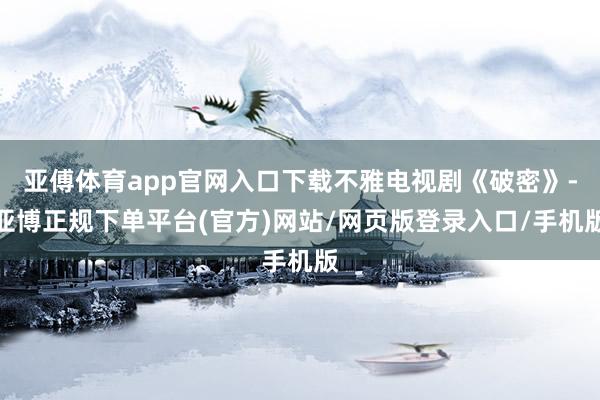 亚傅体育app官网入口下载不雅电视剧《破密》-亚博正规下单平台(官方)网站/网页版登录入口/手机版