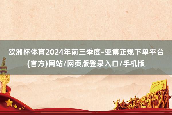 欧洲杯体育　　2024年前三季度-亚博正规下单平台(官方)网站/网页版登录入口/手机版