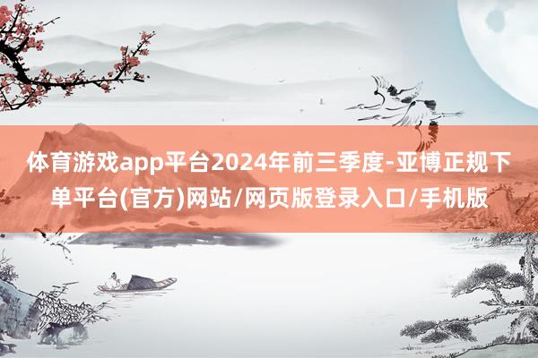 体育游戏app平台　　2024年前三季度-亚博正规下单平台(官方)网站/网页版登录入口/手机版