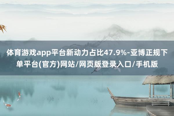 体育游戏app平台新动力占比47.9%-亚博正规下单平台(官方)网站/网页版登录入口/手机版