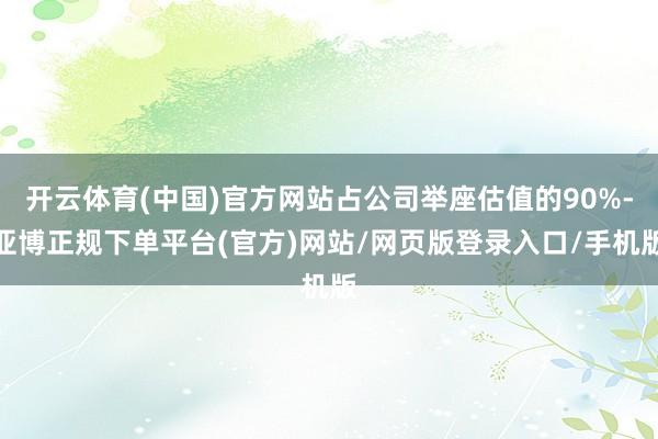 开云体育(中国)官方网站占公司举座估值的90%-亚博正规下单平台(官方)网站/网页版登录入口/手机版