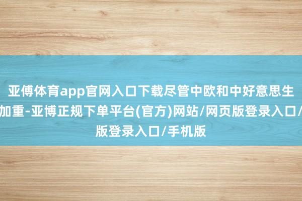 亚傅体育app官网入口下载尽管中欧和中好意思生意摩擦加重-亚博正规下单平台(官方)网站/网页版登录入口/手机版