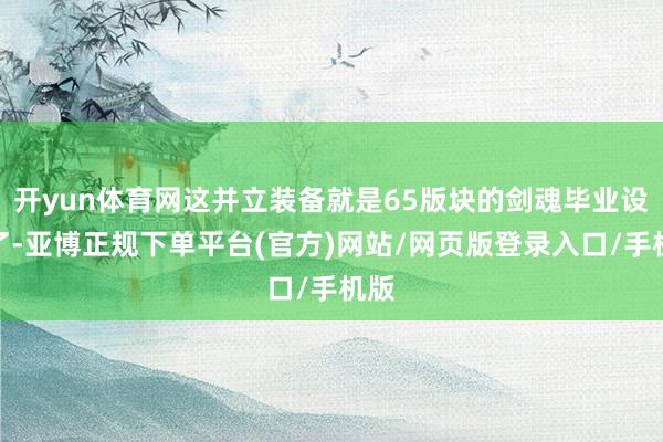 开yun体育网这并立装备就是65版块的剑魂毕业设置了-亚博正规下单平台(官方)网站/网页版登录入口/手机版