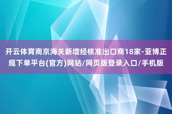 开云体育南京海关新增经核准出口商18家-亚博正规下单平台(官方)网站/网页版登录入口/手机版