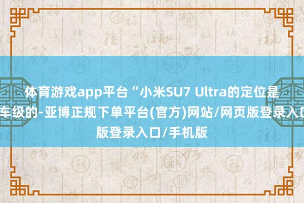 体育游戏app平台“小米SU7 Ultra的定位是相配于赛车级的-亚博正规下单平台(官方)网站/网页版登录入口/手机版