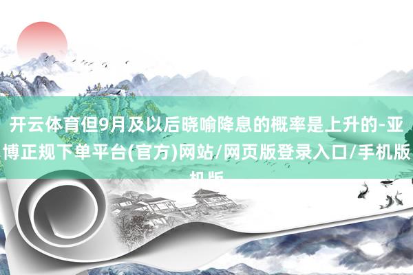 开云体育但9月及以后晓喻降息的概率是上升的-亚博正规下单平台(官方)网站/网页版登录入口/手机版