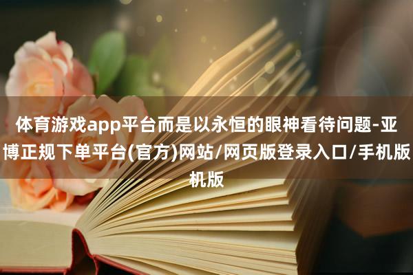 体育游戏app平台而是以永恒的眼神看待问题-亚博正规下单平台(官方)网站/网页版登录入口/手机版