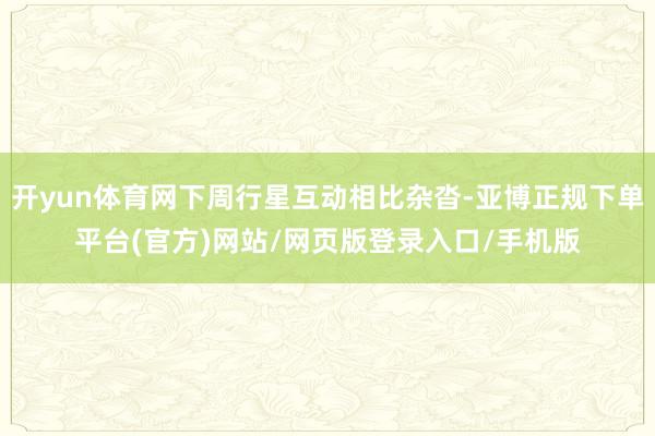 开yun体育网下周行星互动相比杂沓-亚博正规下单平台(官方)网站/网页版登录入口/手机版