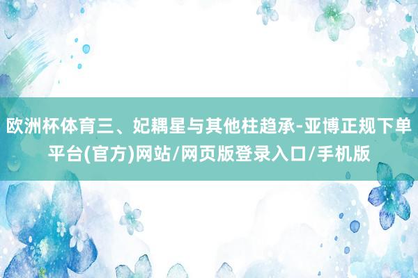 欧洲杯体育三、妃耦星与其他柱趋承-亚博正规下单平台(官方)网站/网页版登录入口/手机版