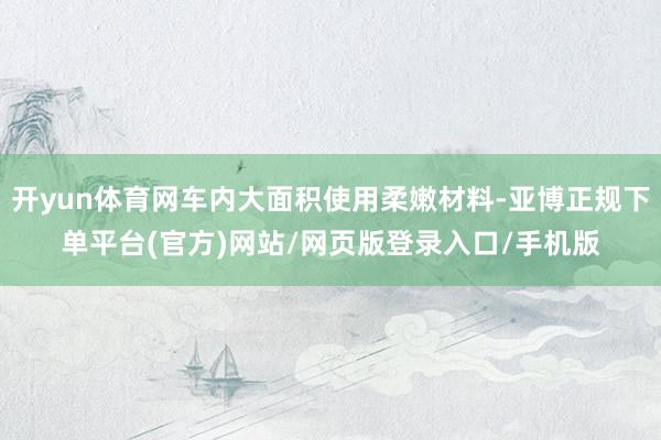开yun体育网车内大面积使用柔嫩材料-亚博正规下单平台(官方)网站/网页版登录入口/手机版